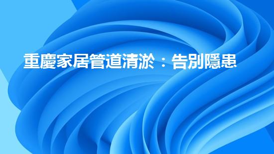 重慶家居管道清淤：告別隱患，守護幸福！